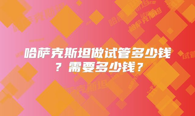 哈萨克斯坦做试管多少钱?需要多少钱?