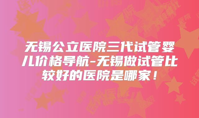 无锡公立医院三代试管婴儿价格导航-无锡做试管比较好的医院是哪家！