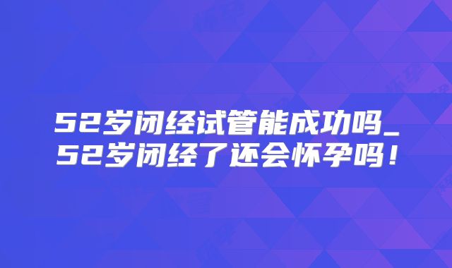 52岁闭经试管能成功吗_52岁闭经了还会怀孕吗！
