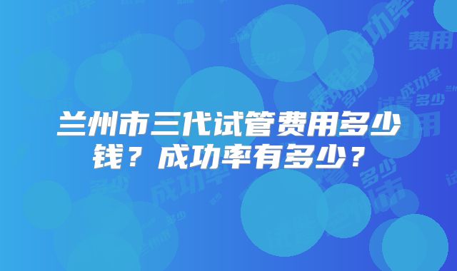 兰州市三代试管费用多少钱?成功率有多少?