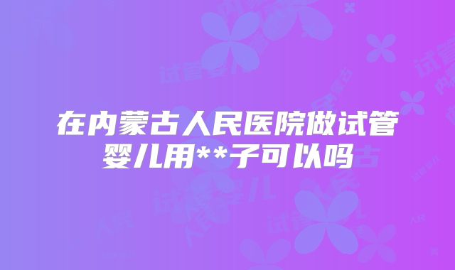 在内蒙古人民医院做试管婴儿用**子可以吗