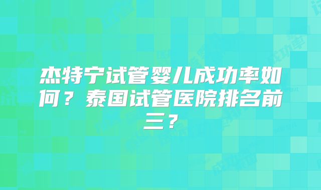 杰特宁试管婴儿成功率如何？泰国试管医院排名前三？