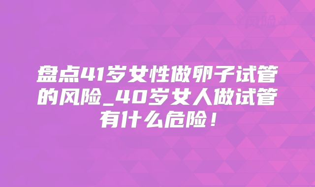 盘点41岁女性做卵子试管的风险_40岁女人做试管有什么危险!