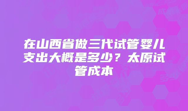 在山西省做三代试管婴儿支出大概是多少？太原试管成本