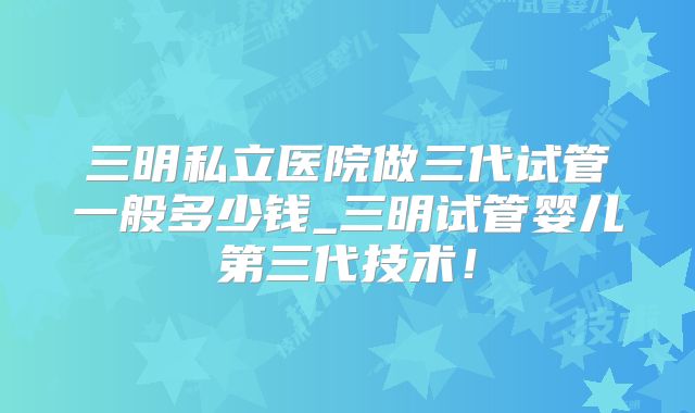 三明私立医院做三代试管一般多少钱_三明试管婴儿第三代技术！