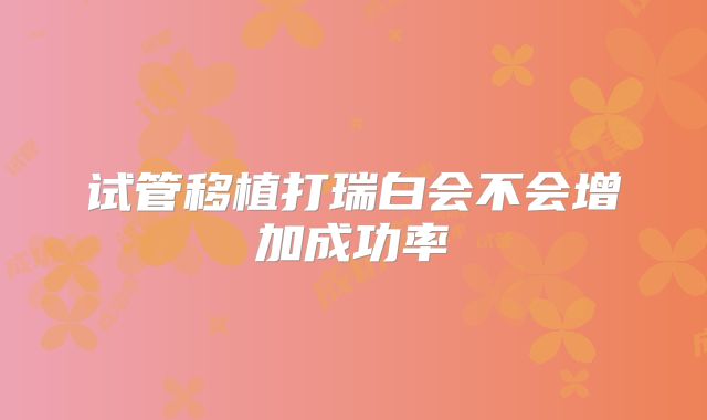 试管移植打瑞白会不会增加成功率