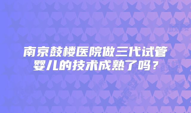 南京鼓楼医院做三代试管婴儿的技术成熟了吗？
