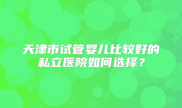 天津市试管婴儿比较好的私立医院如何选择？