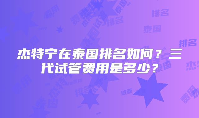 杰特宁在泰国排名如何？三代试管费用是多少？