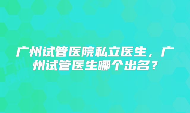 广州试管医院私立医生，广州试管医生哪个出名？