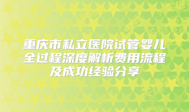 重庆市私立医院试管婴儿全过程深度解析费用流程及成功经验分享