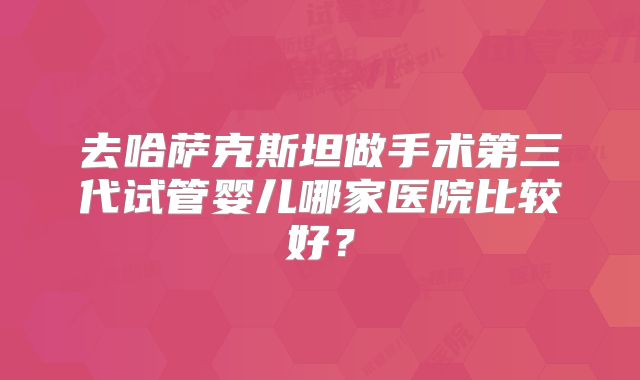 去哈萨克斯坦做手术第三代试管婴儿哪家医院比较好？