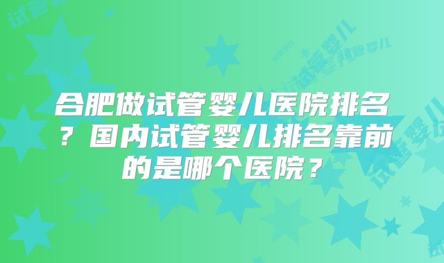 合肥做试管婴儿医院排名？国内试管婴儿排名靠前的是哪个医院？