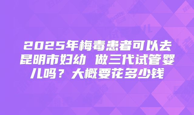 2025年梅毒患者可以去昆明市妇幼 做三代试管婴儿吗？大概要花多少钱