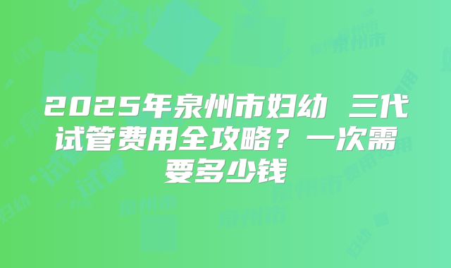 2025年泉州市妇幼 三代试管费用全攻略？一次需要多少钱