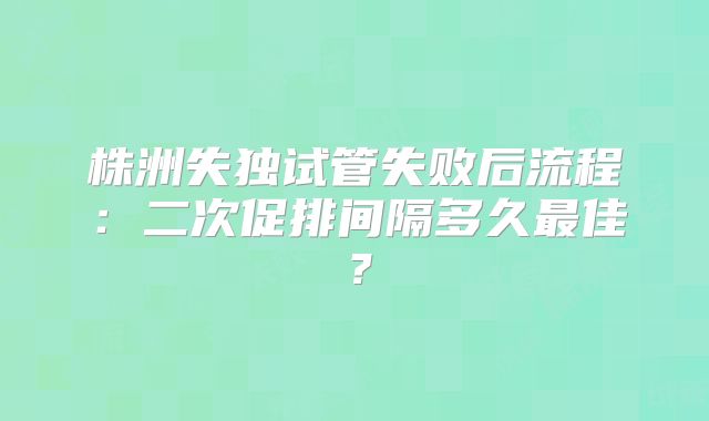 株洲失独试管失败后流程：二次促排间隔多久最佳？