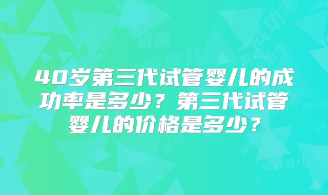 40岁第三代试管婴儿的成功率是多少？第三代试管婴儿的价格是多少？