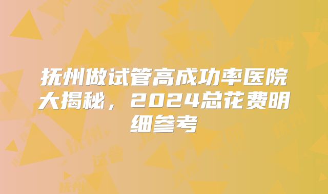 抚州做试管高成功率医院大揭秘，2024总花费明细参考