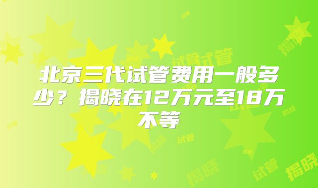 北京三代试管费用一般多少?揭晓在12万元至18万不等