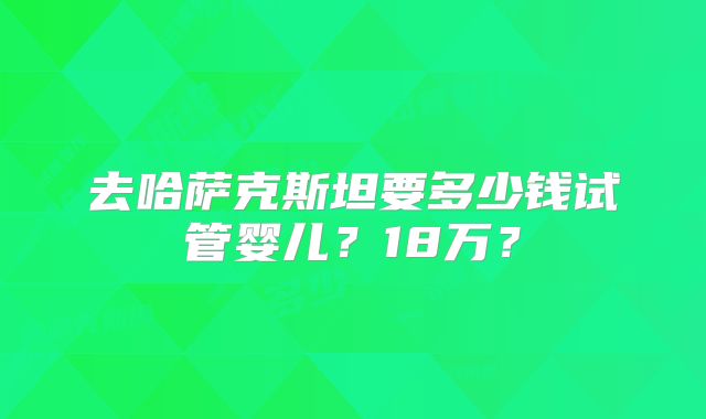 去哈萨克斯坦要多少钱试管婴儿？18万？