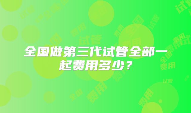 全国做第三代试管全部一起费用多少?