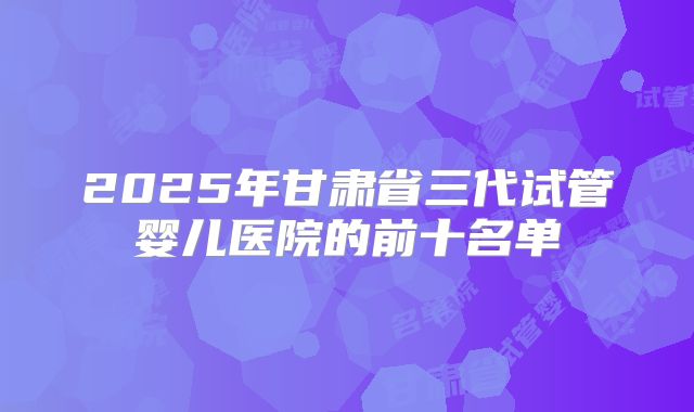2025年甘肃省三代试管婴儿医院的前十名单