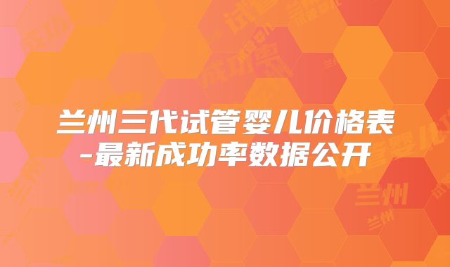 兰州三代试管婴儿价格表-最新成功率数据公开