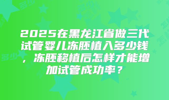 2025在黑龙江省做三代试管婴儿冻胚植入多少钱,冻胚移植后怎样才能增加试管成功率?