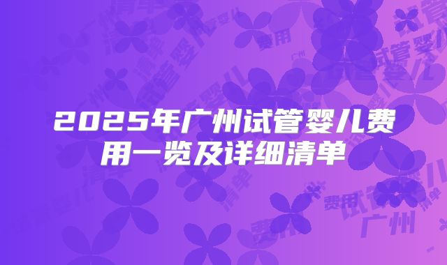 2025年广州试管婴儿费用一览及详细清单