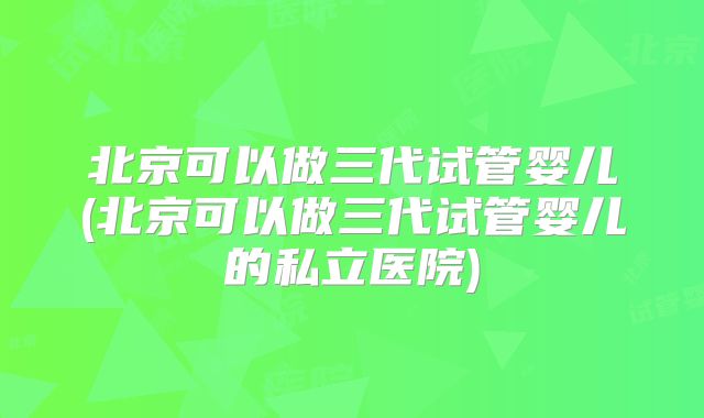 北京可以做三代试管婴儿(北京可以做三代试管婴儿的私立医院)