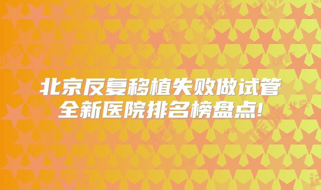 北京反复移植失败做试管全新医院排名榜盘点!