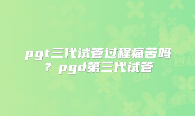 pgt三代试管过程痛苦吗?pgd第三代试管
