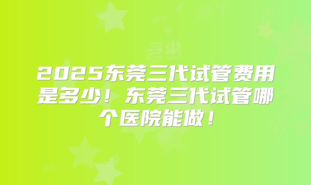 2025东莞三代试管费用是多少！东莞三代试管哪个医院能做！