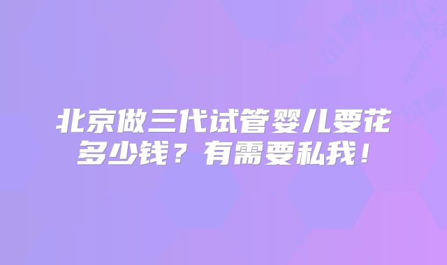 北京做三代试管婴儿要花多少钱?有需要私我!