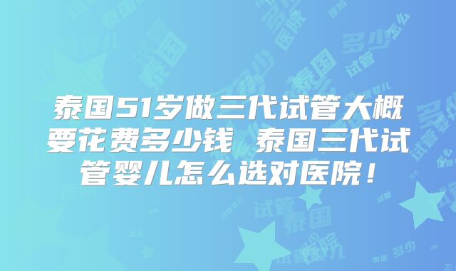 泰国51岁做三代试管大概要花费多少钱 泰国三代试管婴儿怎么选对医院！