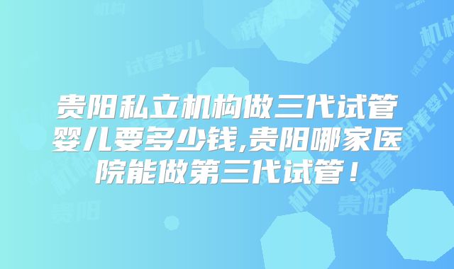 贵阳私立机构做三代试管婴儿要多少钱,贵阳哪家医院能做第三代试管！
