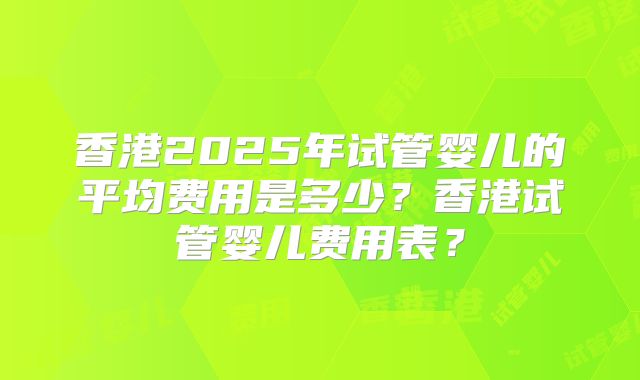 香港2025年试管婴儿的平均费用是多少？香港试管婴儿费用表？