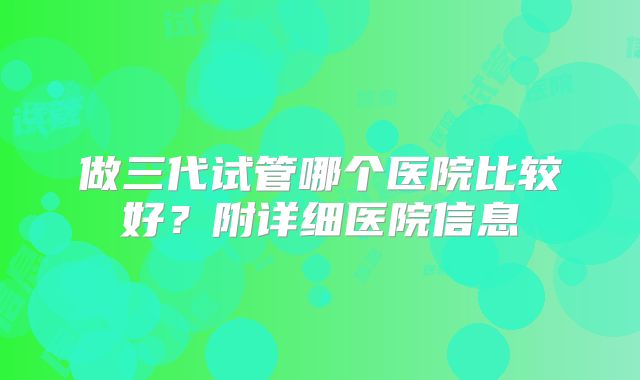 做三代试管哪个医院比较好？附详细医院信息