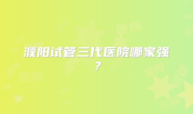 濮阳试管三代医院哪家强？