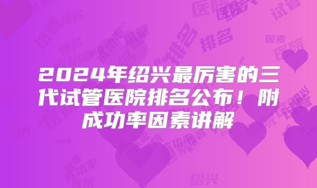 2024年绍兴最厉害的三代试管医院排名公布！附成功率因素讲解