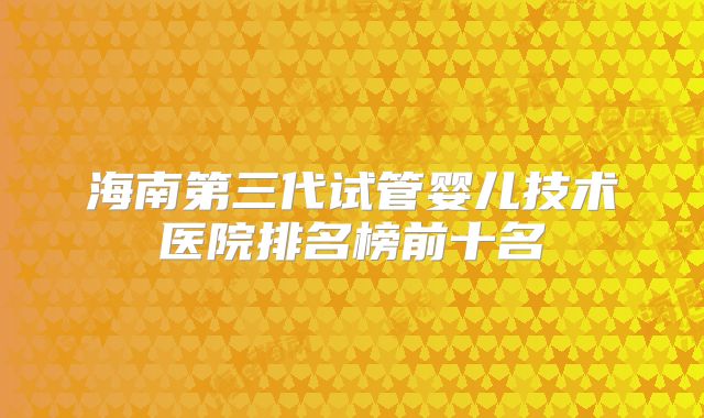 海南第三代试管婴儿技术医院排名榜前十名