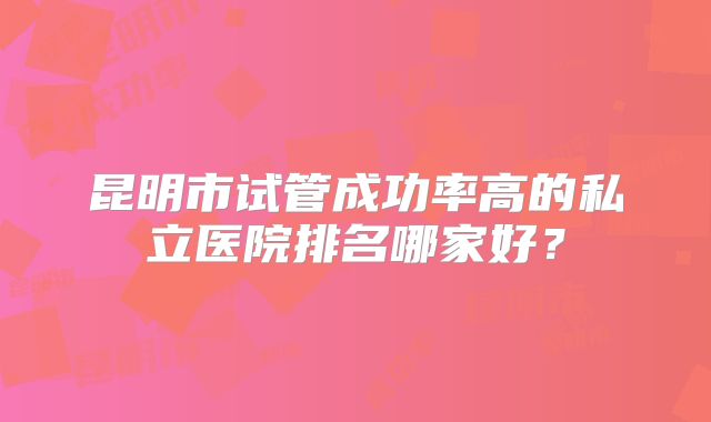 昆明市试管成功率高的私立医院排名哪家好？