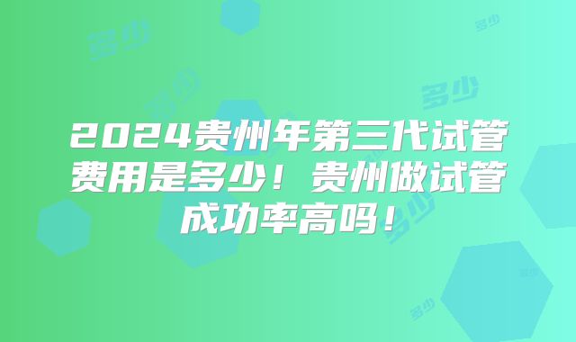 2024贵州年第三代试管费用是多少!贵州做试管成功率高吗!