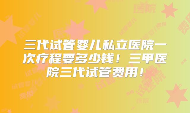 三代试管婴儿私立医院一次疗程要多少钱!三甲医院三代试管费用!