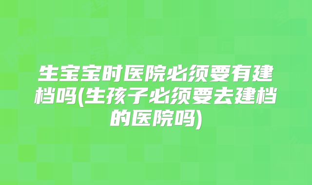 生宝宝时医院必须要有建档吗(生孩子必须要去建档的医院吗)