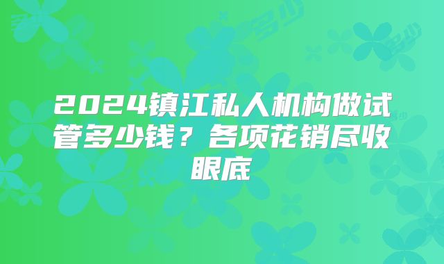 2024镇江私人机构做试管多少钱？各项花销尽收眼底
