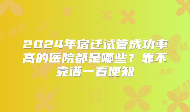 2024年宿迁试管成功率高的医院都是哪些？靠不靠谱一看便知
