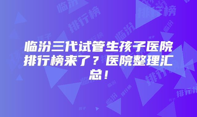 临汾三代试管生孩子医院排行榜来了?医院整理汇总!