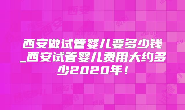 西安做试管婴儿要多少钱_西安试管婴儿费用大约多少2020年！