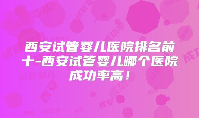 西安试管婴儿医院排名前十-西安试管婴儿哪个医院成功率高!